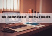 益阳获客网站建设渠道（益阳客天下最新资讯）